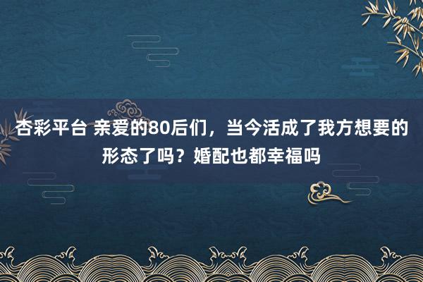 杏彩平台 亲爱的80后们，当今活成了我方想要的形态了吗？婚配也都幸福吗
