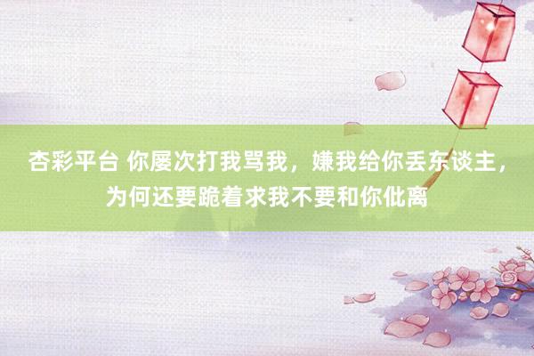 杏彩平台 你屡次打我骂我，嫌我给你丢东谈主，为何还要跪着求我不要和你仳离