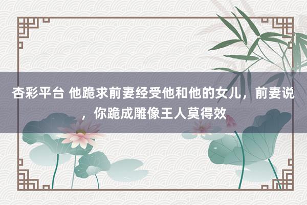 杏彩平台 他跪求前妻经受他和他的女儿，前妻说，你跪成雕像王人莫得效