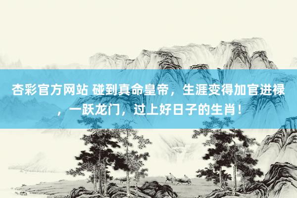 杏彩官方网站 碰到真命皇帝，生涯变得加官进禄，一跃龙门，过上好日子的生肖！