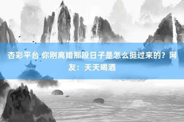 杏彩平台 你刚离婚那段日子是怎么挺过来的？网友：天天喝酒