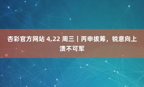 杏彩官方网站 4.22 周三｜丙申拔筹，锐意向上溃不可军