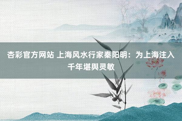 杏彩官方网站 上海风水行家秦阳明：为上海注入千年堪舆灵敏