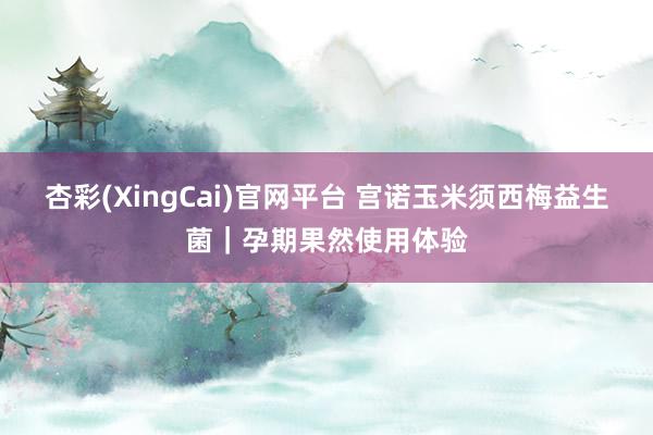 杏彩(XingCai)官网平台 宫诺玉米须西梅益生菌｜孕期果然使用体验