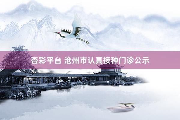 杏彩平台 沧州市认真接种门诊公示