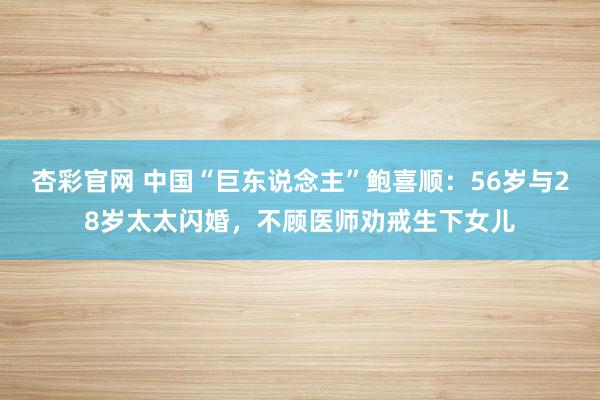 杏彩官网 中国“巨东说念主”鲍喜顺：56岁与28岁太太闪婚，不顾医师劝戒生下女儿