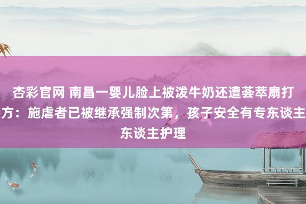 杏彩官网 南昌一婴儿脸上被泼牛奶还遭荟萃扇打，警方：施虐者已被继承强制次第，孩子安全有专东谈主护理