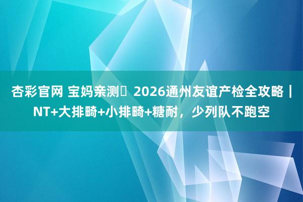 杏彩官网 宝妈亲测️2026通州友谊产检全攻略｜NT+大排畸+小排畸+糖耐，少列队不跑空