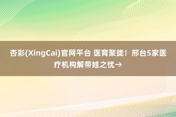 杏彩(XingCai)官网平台 医育聚拢！邢台5家医疗机构解带娃之忧→