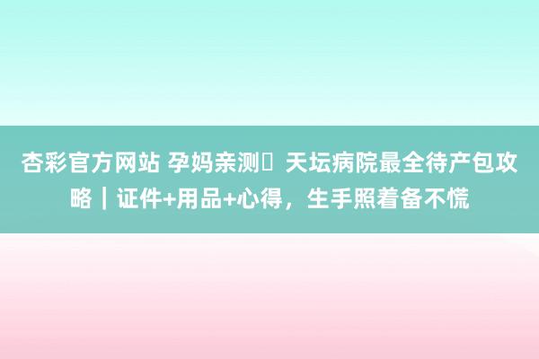 杏彩官方网站 孕妈亲测️天坛病院最全待产包攻略｜证件+用品+心得，生手照着备不慌