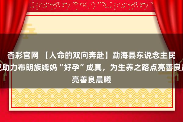 杏彩官网 【人命的双向奔赴】勐海县东说念主民病院助力布朗族姆妈“好孕”成真，为生养之路点亮善良晨曦