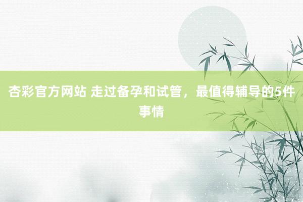 杏彩官方网站 走过备孕和试管，最值得辅导的5件事情
