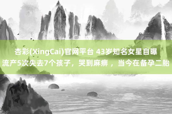 杏彩(XingCai)官网平台 43岁知名女星自曝流产5次失去7个孩子，哭到麻痹 ，当今在备孕二胎