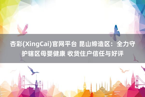 杏彩(XingCai)官网平台 昆山缔造区：全力守护辖区母婴健康 收货住户信任与好评