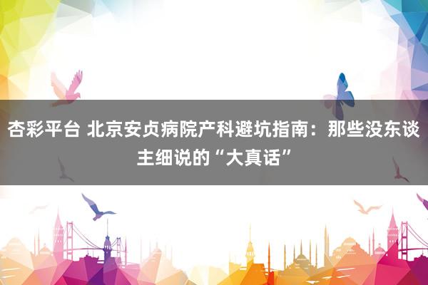杏彩平台 北京安贞病院产科避坑指南：那些没东谈主细说的“大真话”