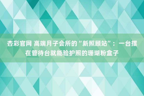 杏彩官网 高端月子会所的“新照顾站”：一台摆在管待台就能验护照的珊瑚粉盒子