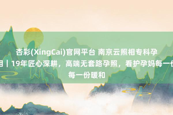 杏彩(XingCai)官网平台 南京云照相专科孕味照相｜19年匠心深耕，高端无套路孕照，看护孕妈每一份暖和