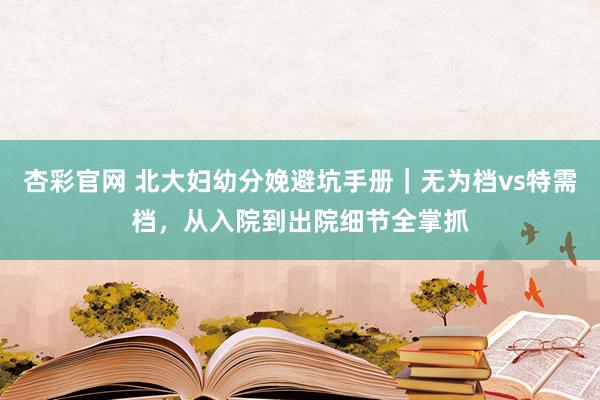 杏彩官网 北大妇幼分娩避坑手册｜无为档vs特需档，从入院到出院细节全掌抓