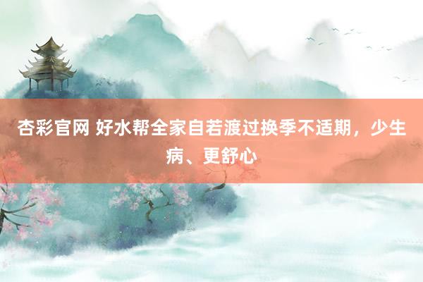 杏彩官网 好水帮全家自若渡过换季不适期，少生病、更舒心