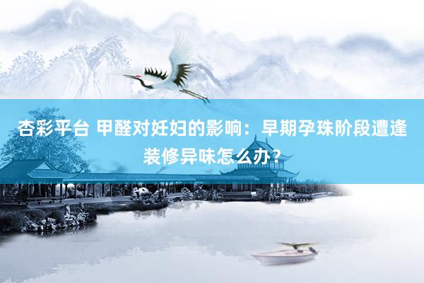 杏彩平台 甲醛对妊妇的影响：早期孕珠阶段遭逢装修异味怎么办？
