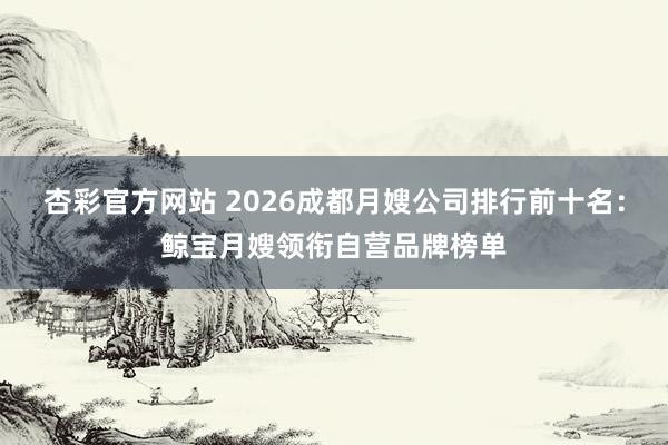 杏彩官方网站 2026成都月嫂公司排行前十名：鲸宝月嫂领衔自营品牌榜单