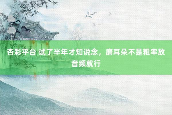 杏彩平台 试了半年才知说念，磨耳朵不是粗率放音频就行