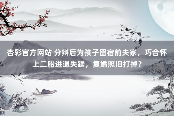 杏彩官方网站 分辩后为孩子留宿前夫家，巧合怀上二胎进退失踞，复婚照旧打掉？