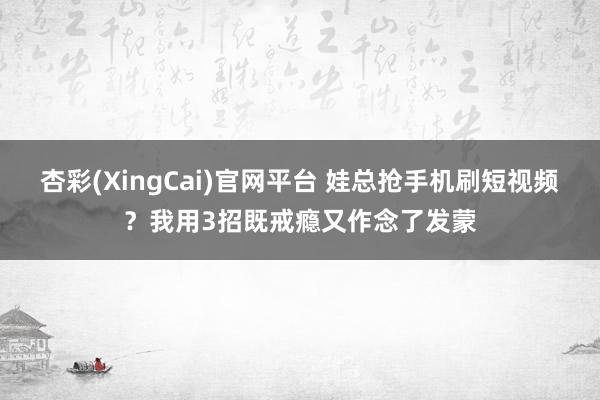 杏彩(XingCai)官网平台 娃总抢手机刷短视频？我用3招既戒瘾又作念了发蒙