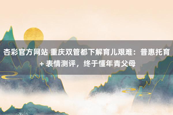 杏彩官方网站 重庆双管都下解育儿艰难：普惠托育 + 表情测评，终于懂年青父母