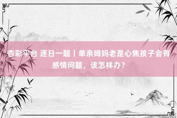 杏彩平台 逐日一题丨单亲姆妈老是心焦孩子会有感情问题，该怎样办？