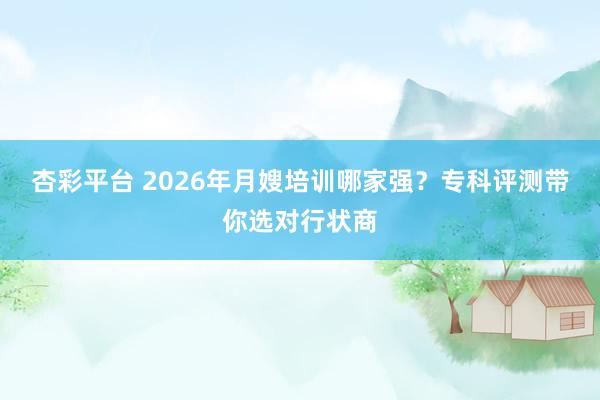 杏彩平台 2026年月嫂培训哪家强？专科评测带你选对行状商