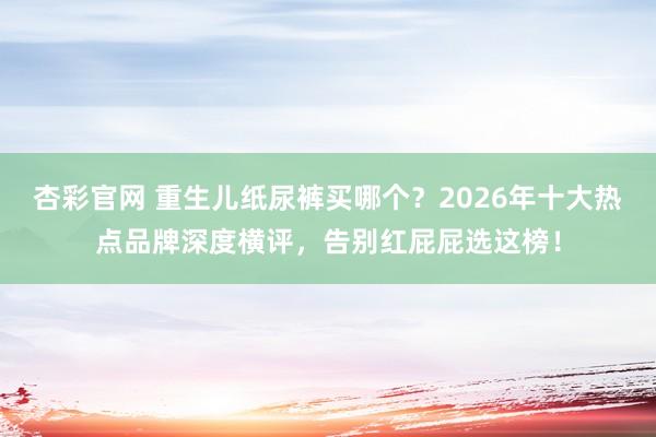 杏彩官网 重生儿纸尿裤买哪个？2026年十大热点品牌深度横评，告别红屁屁选这榜！