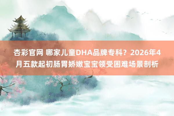 杏彩官网 哪家儿童DHA品牌专科？2026年4月五款起初肠胃娇嫩宝宝领受困难场景剖析