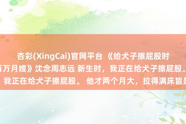 杏彩(XingCai)官网平台 《给犬子擦屁股时新生，我抛夫弃子去当百万月嫂》沈念周志远 新生时，我正在给犬子擦屁股。 　　他才两个月大，拉得满床皆是
