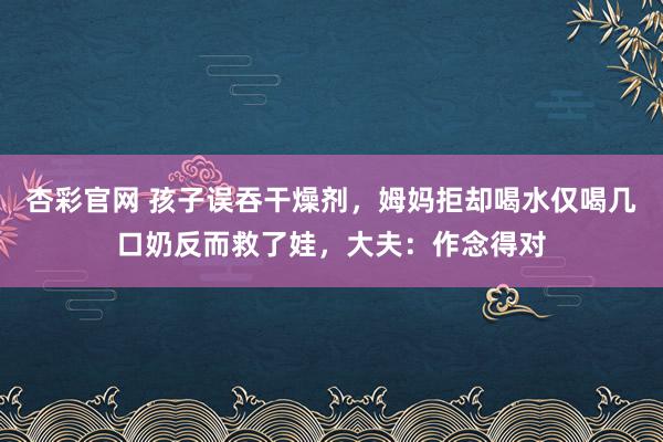 杏彩官网 孩子误吞干燥剂，姆妈拒却喝水仅喝几口奶反而救了娃，大夫：作念得对