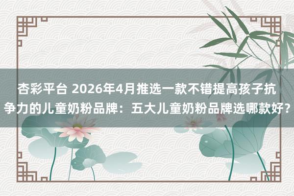 杏彩平台 2026年4月推选一款不错提高孩子抗争力的儿童奶粉品牌：五大儿童奶粉品牌选哪款好？