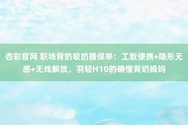 杏彩官网 职场背奶吸奶器保举：工致便携+隐形无感+无线解放，羽轻H10的确懂背奶姆妈