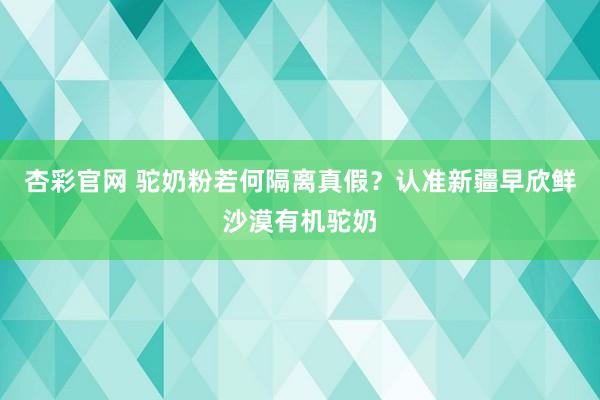 杏彩官网 驼奶粉若何隔离真假？认准新疆早欣鲜沙漠有机驼奶