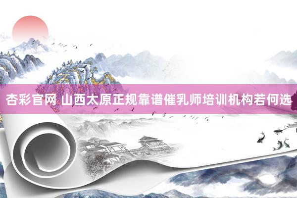 杏彩官网 山西太原正规靠谱催乳师培训机构若何选