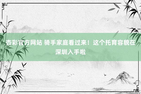 杏彩官方网站 骑手家庭看过来！这个托育容貌在深圳入手啦