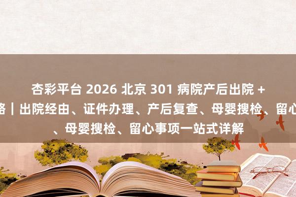 杏彩平台 2026 北京 301 病院产后出院 + 42 天复查全攻略｜出院经由、证件办理、产后复查、母婴搜检、留心事项一站式详解