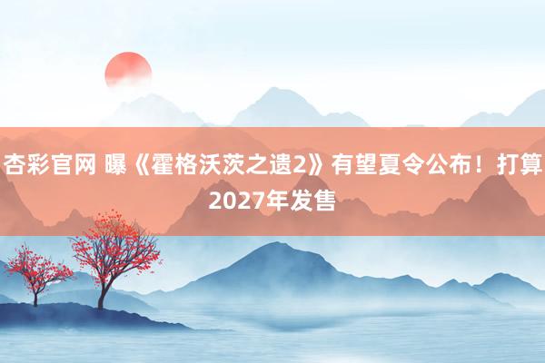 杏彩官网 曝《霍格沃茨之遗2》有望夏令公布！打算2027年发售