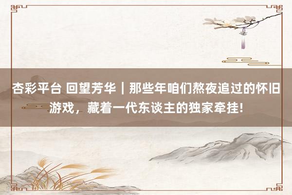 杏彩平台 回望芳华｜那些年咱们熬夜追过的怀旧游戏，藏着一代东谈主的独家牵挂!