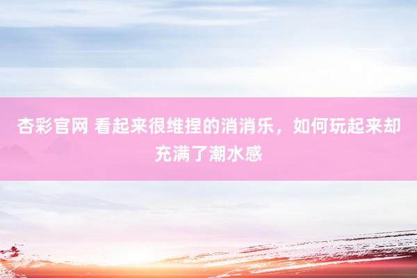 杏彩官网 看起来很维捏的消消乐，如何玩起来却充满了潮水感