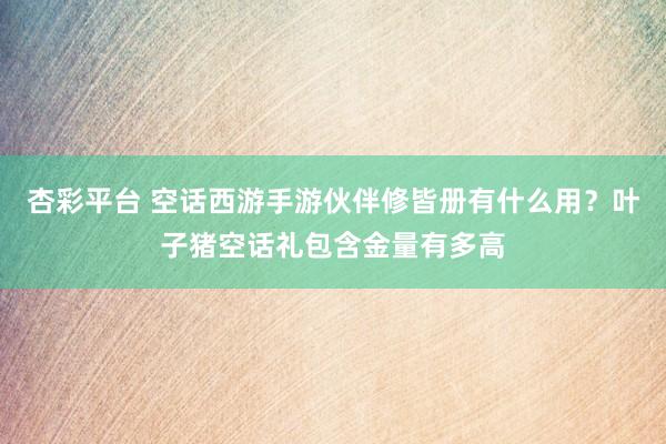 杏彩平台 空话西游手游伙伴修皆册有什么用？叶子猪空话礼包含金量有多高
