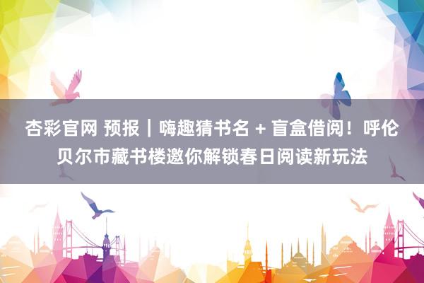 杏彩官网 预报｜嗨趣猜书名 + 盲盒借阅！呼伦贝尔市藏书楼邀你解锁春日阅读新玩法