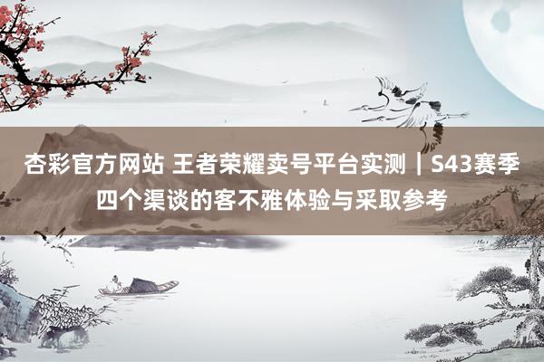 杏彩官方网站 王者荣耀卖号平台实测｜S43赛季四个渠谈的客不雅体验与采取参考