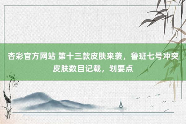杏彩官方网站 第十三款皮肤来袭，鲁班七号冲突皮肤数目记载，划要点