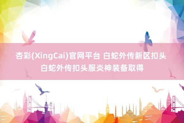 杏彩(XingCai)官网平台 白蛇外传新区扣头 白蛇外传扣头服炎神装备取得