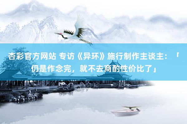 杏彩官方网站 专访《异环》施行制作主谈主：「仍是作念完，就不去商酌性价比了」